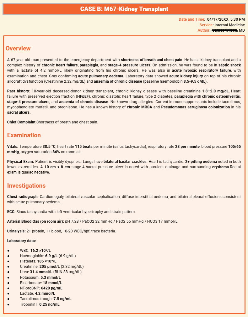 ”A clinical summary for Case B describes a 67-year-old man with a prior kidney transplant who presented with septic shock  acute pulmonary edema  and acute respiratory failure . The vignette includes a complex medical history of chronic heart failure  paraplegia  and stage-4 pressure ulcers with known MRSA and Pseudomonas colonization. Clinical findings show the patient is febrile and tachycardic with an oxygen saturation of 86 percent on room air. Investigations reveal bilateral vascular cephalization on chest X-ray and laboratory results showing an elevated white blood cell count”